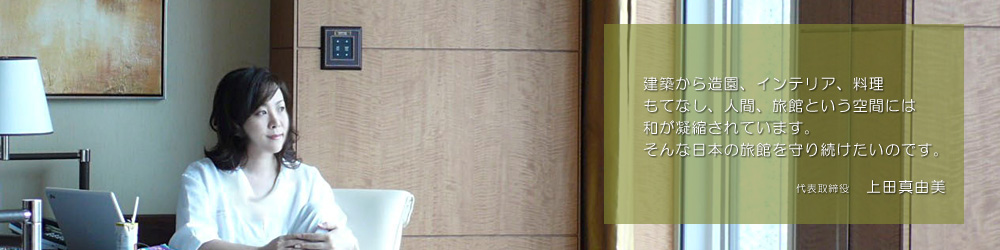 建築から造園、インテリア、料理、もてなし、人間、旅館という空間には和が凝縮されています。そんな日本の旅館を守り続けたいのです。代表取締役　上田真由美
